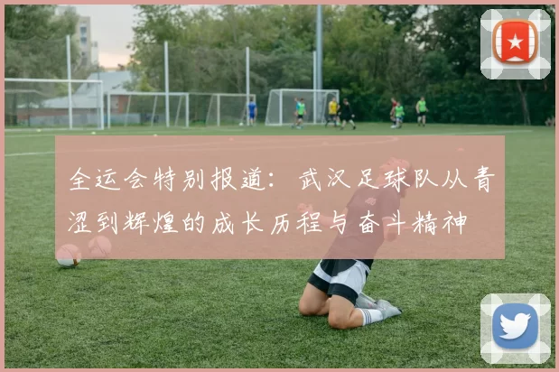 全运会特别报道：武汉足球队从青涩到辉煌的成长历程与奋斗精神