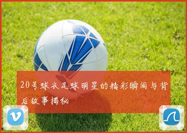 20号球衣足球明星的精彩瞬间与背后故事揭秘