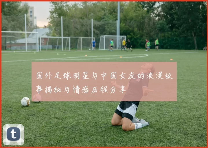 国外足球明星与中国女友的浪漫故事揭秘与情感历程分享