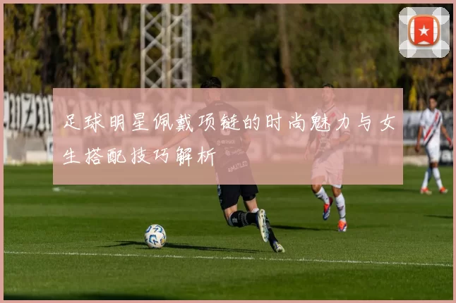 足球明星佩戴项链的时尚魅力与女生搭配技巧解析