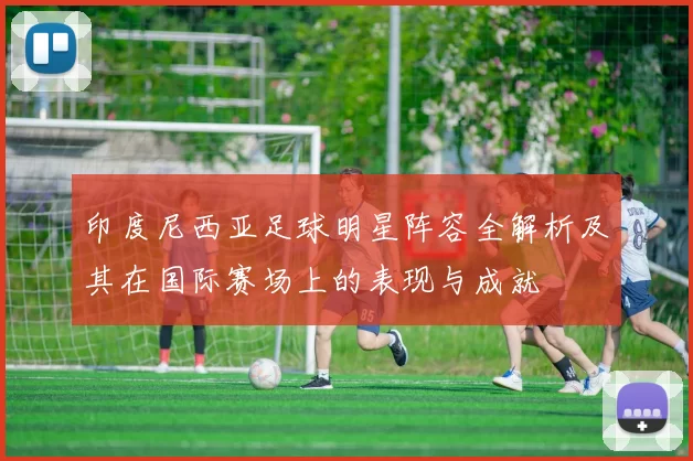印度尼西亚足球明星阵容全解析及其在国际赛场上的表现与成就