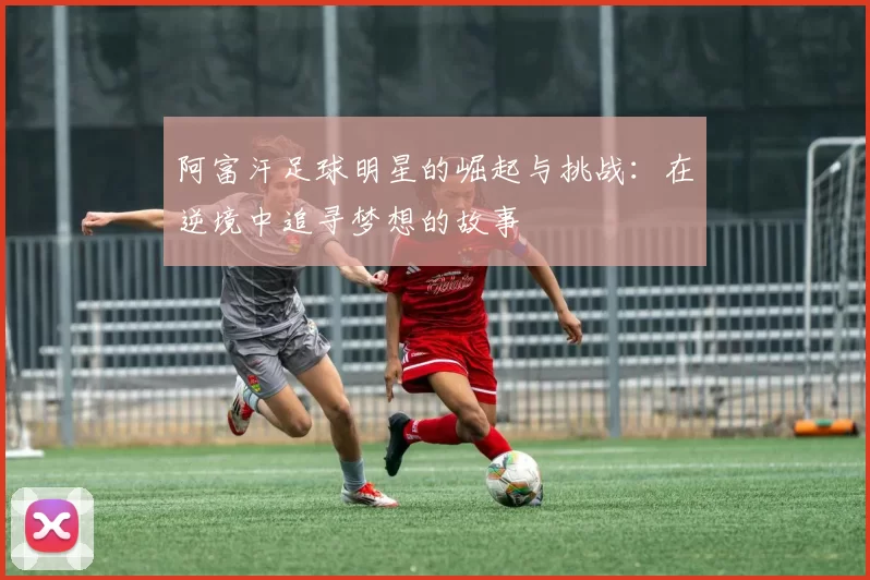 阿富汗足球明星的崛起与挑战：在逆境中追寻梦想的故事