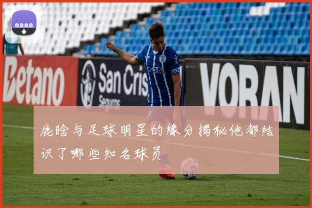 鹿晗与足球明星的缘分揭秘他都结识了哪些知名球员