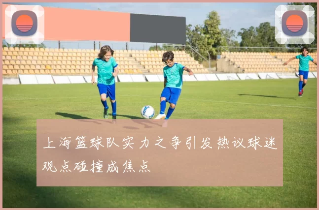 上海篮球队实力之争引发热议球迷观点碰撞成焦点
