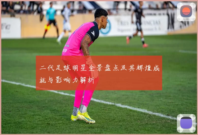 二代足球明星全景盘点及其辉煌成就与影响力解析