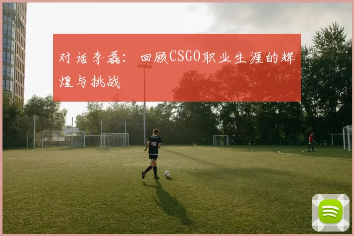 对话李磊：回顾CSGO职业生涯的辉煌与挑战