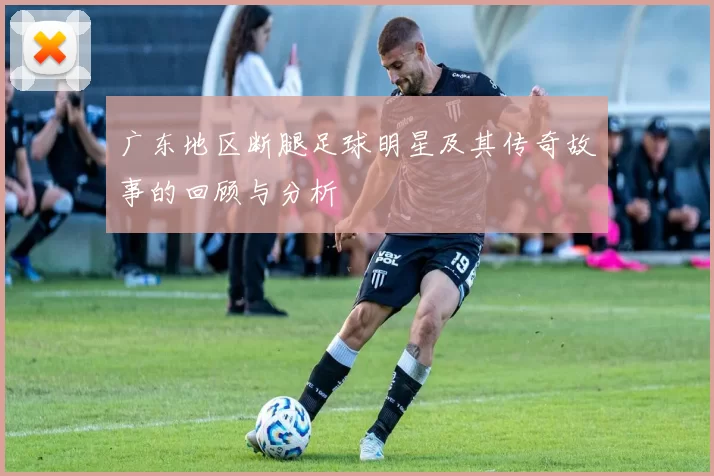 广东地区断腿足球明星及其传奇故事的回顾与分析