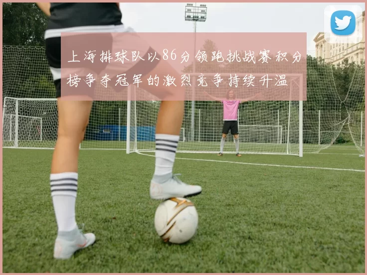 上海排球队以86分领跑挑战赛积分榜争夺冠军的激烈竞争持续升温