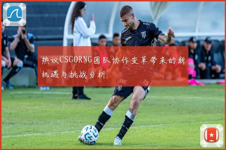 热议CSGORNG团队协作变革带来的新机遇与挑战分析