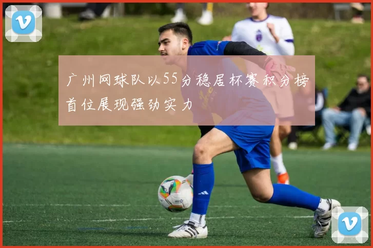 广州网球队以55分稳居杯赛积分榜首位展现强劲实力