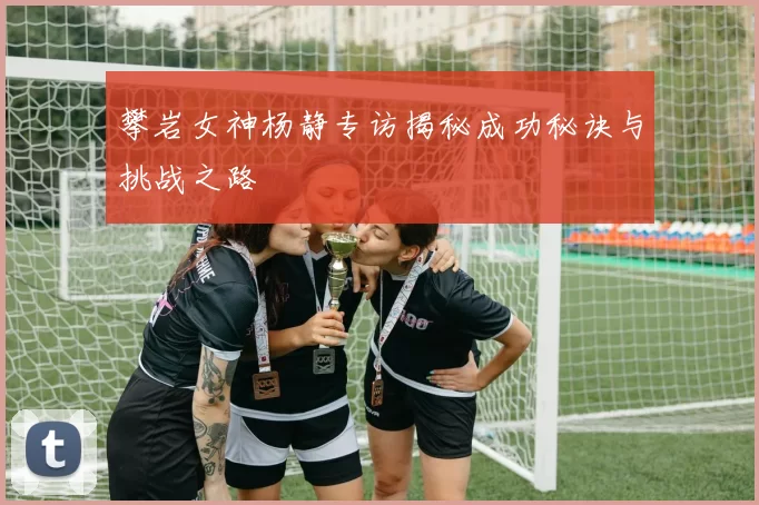 攀岩女神杨静专访揭秘成功秘诀与挑战之路