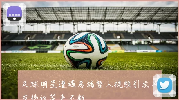 足球明星遭遇恶搞整人视频引发网友热议笑声不断