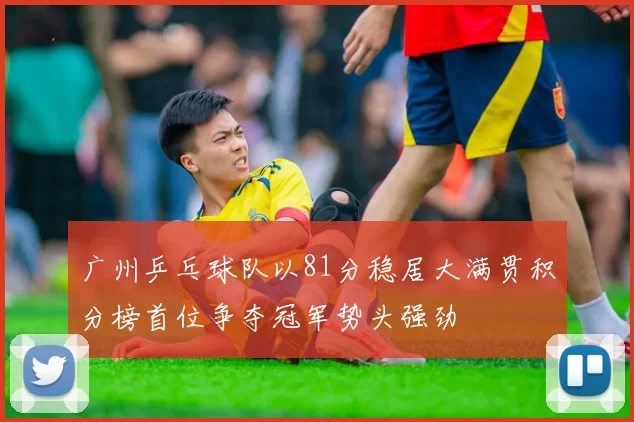 广州乒乓球队以81分稳居大满贯积分榜首位争夺冠军势头强劲