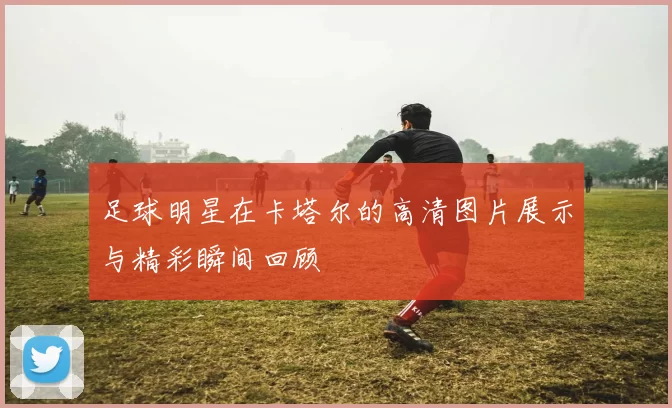 足球明星在卡塔尔的高清图片展示与精彩瞬间回顾