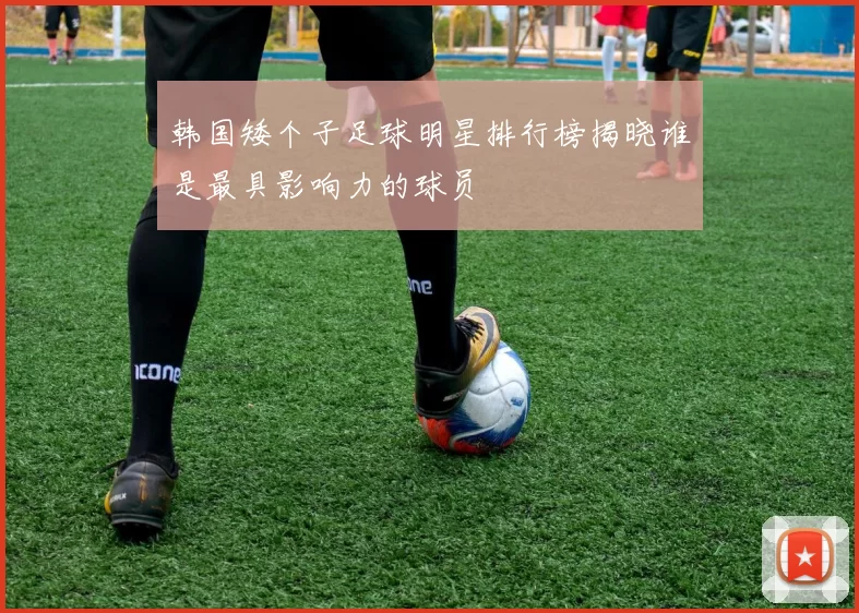 韩国矮个子足球明星排行榜揭晓谁是最具影响力的球员