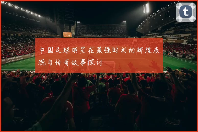 中国足球明星在最强时刻的辉煌表现与传奇故事探讨