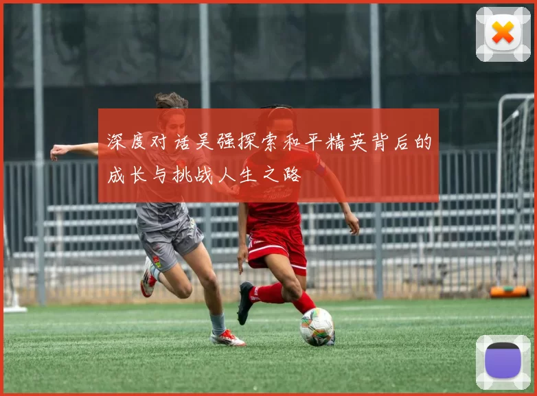 深度对话吴强探索和平精英背后的成长与挑战人生之路