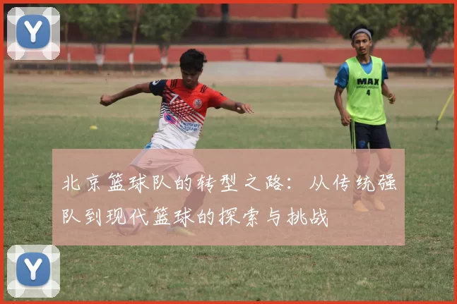 北京篮球队的转型之路：从传统强队到现代篮球的探索与挑战