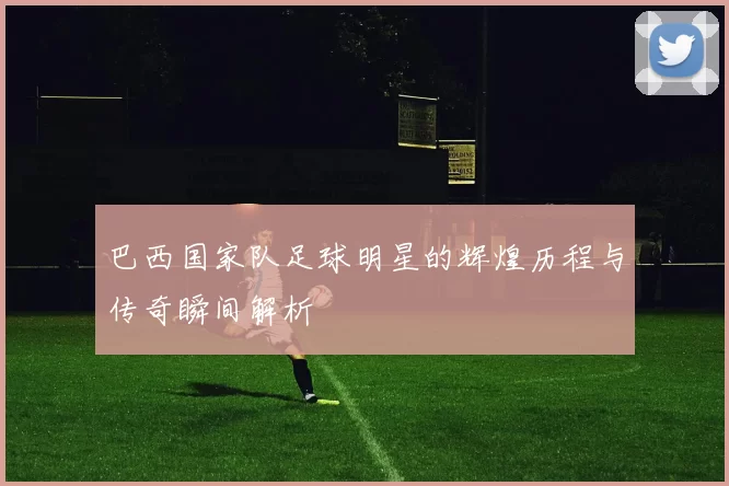巴西国家队足球明星的辉煌历程与传奇瞬间解析