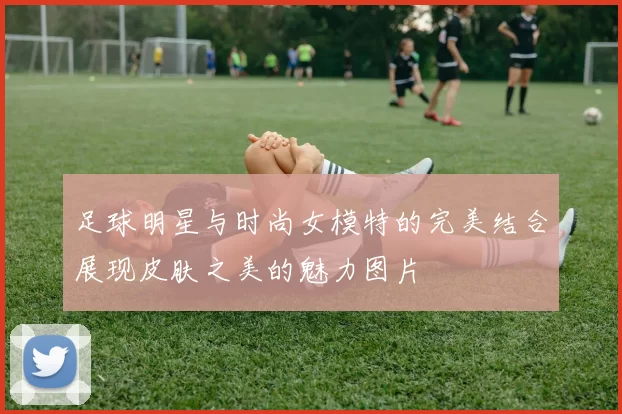 足球明星与时尚女模特的完美结合展现皮肤之美的魅力图片