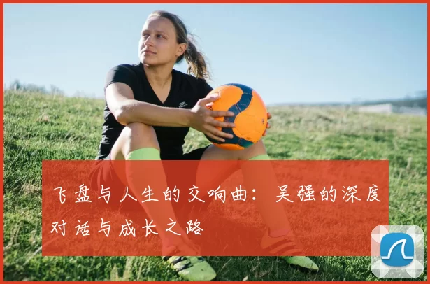 飞盘与人生的交响曲：吴强的深度对话与成长之路