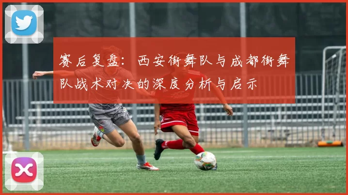 赛后复盘：西安街舞队与成都街舞队战术对决的深度分析与启示