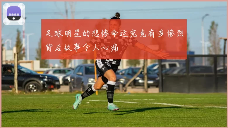 足球明星的悲惨命运究竟有多惨烈背后故事令人心痛