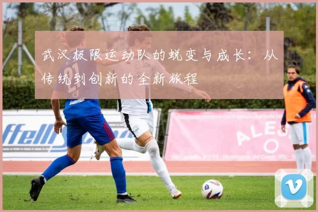 武汉极限运动队的蜕变与成长：从传统到创新的全新旅程