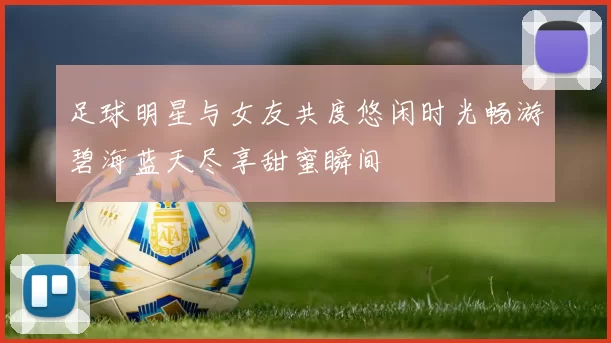 足球明星与女友共度悠闲时光畅游碧海蓝天尽享甜蜜瞬间