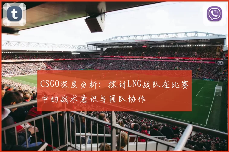 CSGO深度分析：探讨LNG战队在比赛中的战术意识与团队协作