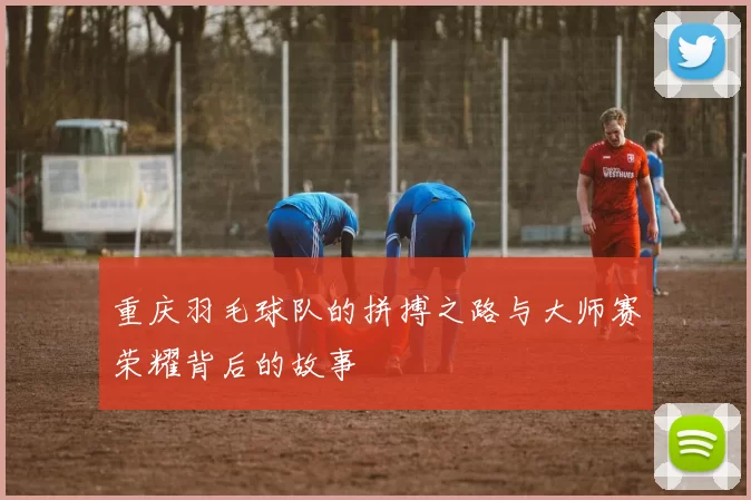 重庆羽毛球队的拼搏之路与大师赛荣耀背后的故事