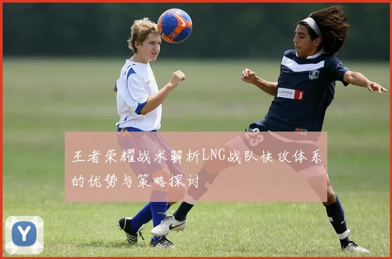 王者荣耀战术解析LNG战队快攻体系的优势与策略探讨
