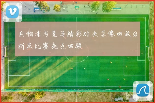 利物浦与皇马精彩对决录像回放分析及比赛亮点回顾