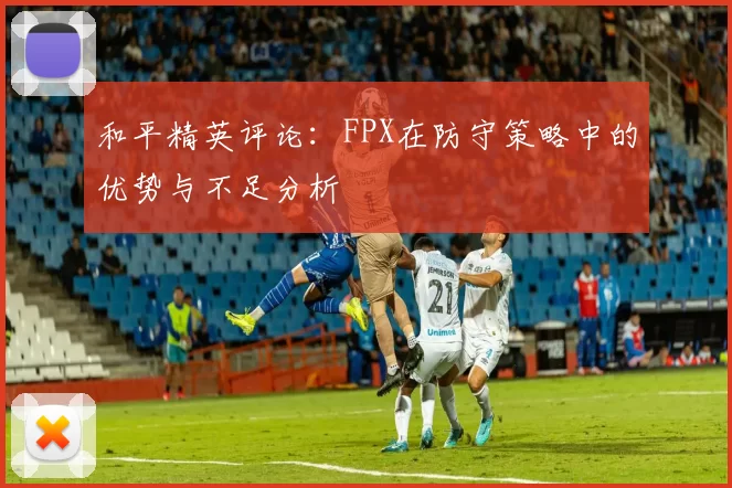 和平精英评论：FPX在防守策略中的优势与不足分析