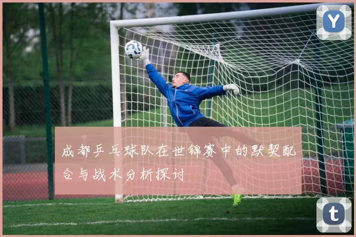 成都乒乓球队在世锦赛中的默契配合与战术分析探讨