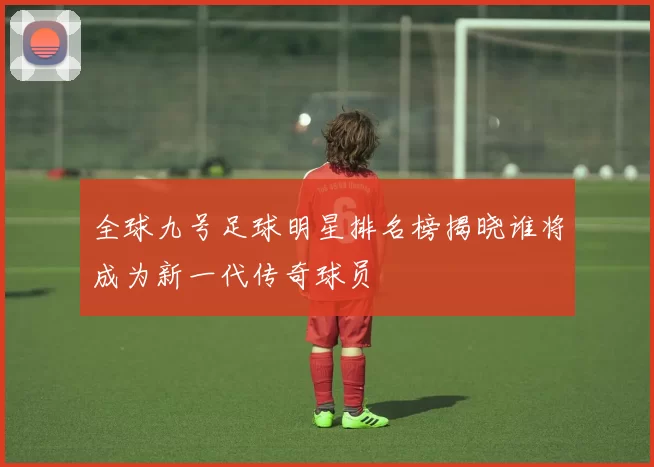 全球九号足球明星排名榜揭晓谁将成为新一代传奇球员
