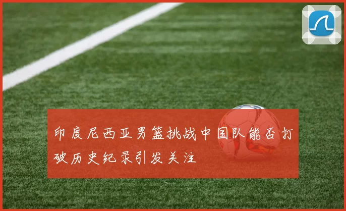 印度尼西亚男篮挑战中国队能否打破历史纪录引发关注