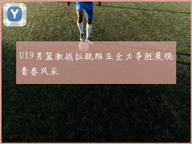 U19男篮激战拉脱维亚全力争胜展现青春风采