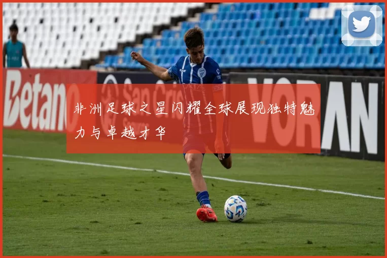 非洲足球之星闪耀全球展现独特魅力与卓越才华