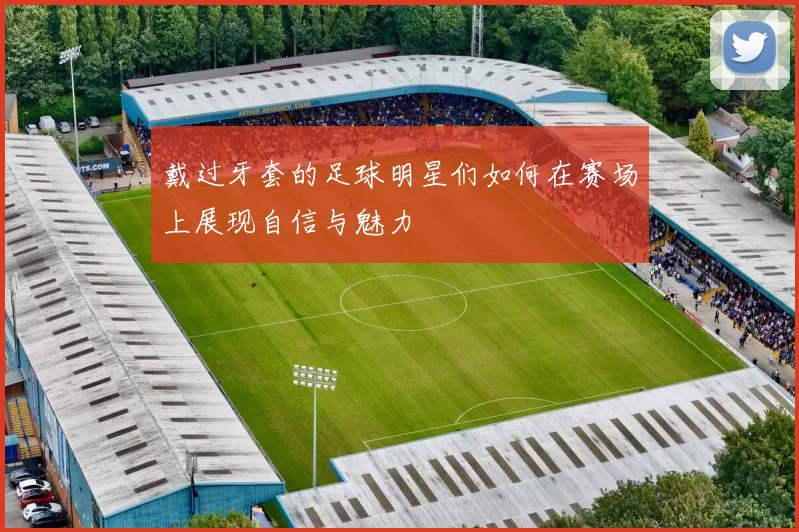 戴过牙套的足球明星们如何在赛场上展现自信与魅力