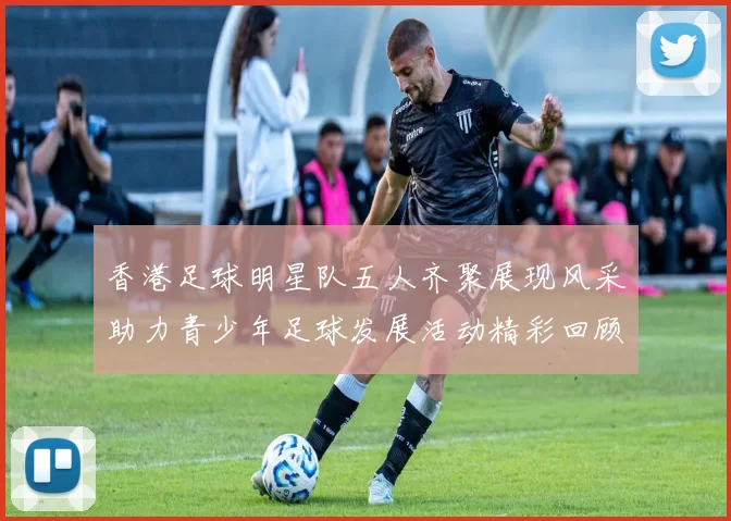 香港足球明星队五人齐聚展现风采助力青少年足球发展活动精彩回顾